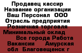 Продавец-кассир › Название организации ­ Ваш Персонал, ООО › Отрасль предприятия ­ Розничная торговля › Минимальный оклад ­ 15 000 - Все города Работа » Вакансии   . Амурская обл.,Благовещенск г.